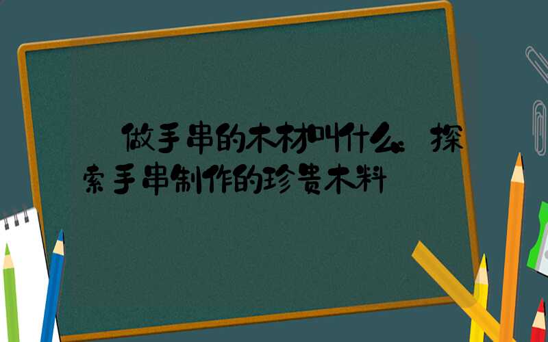  做手串的木材叫什么：探索手串制作的珍贵木料